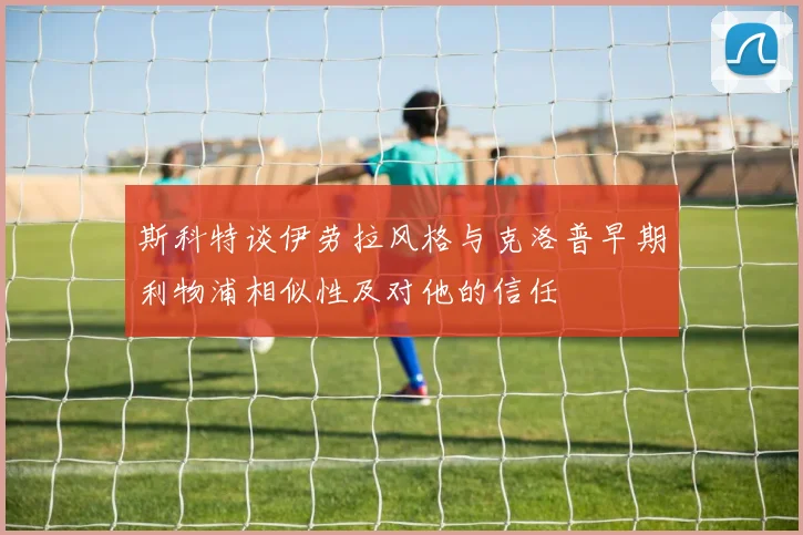斯科特谈伊劳拉风格与克洛普早期利物浦相似性及对他的信任