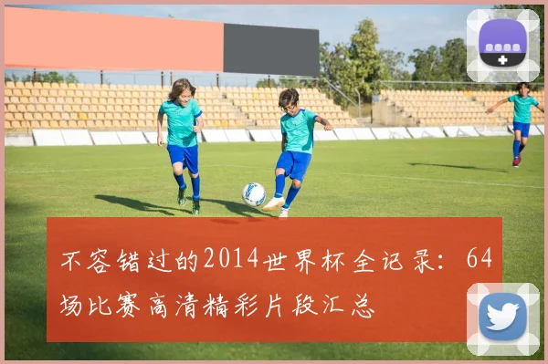 不容错过的2014世界杯全记录：64场比赛高清精彩片段汇总