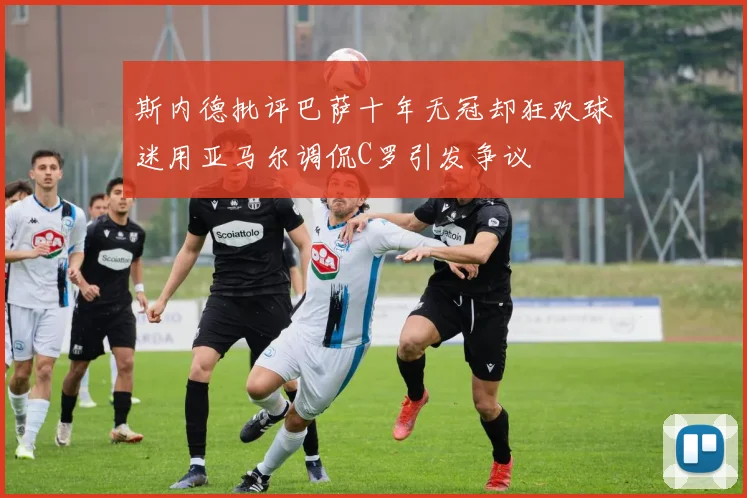 斯内德批评巴萨十年无冠却狂欢球迷用亚马尔调侃C罗引发争议