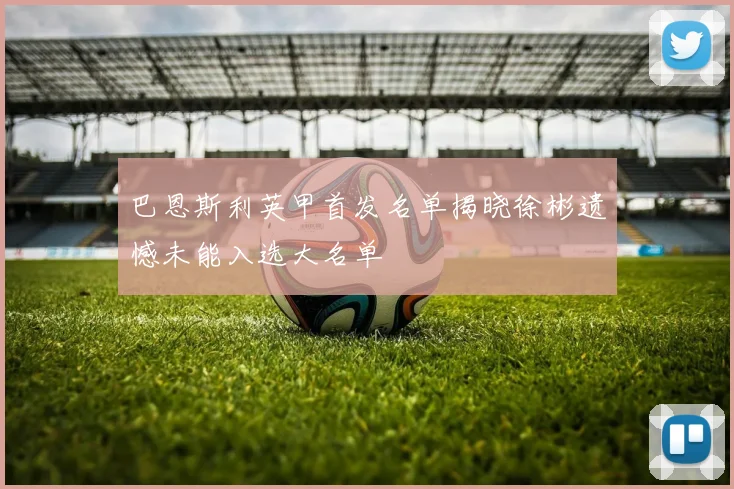 巴恩斯利英甲首发名单揭晓徐彬遗憾未能入选大名单